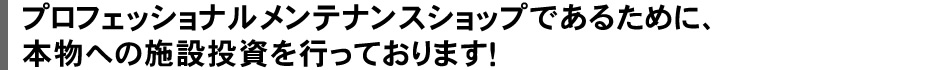プロフェッショナルメンテナンスショップであるために、本物への施設投資を行っております!