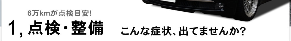 1,点検・整備|6万kmが点検目安! こんな症状、出てませんか?